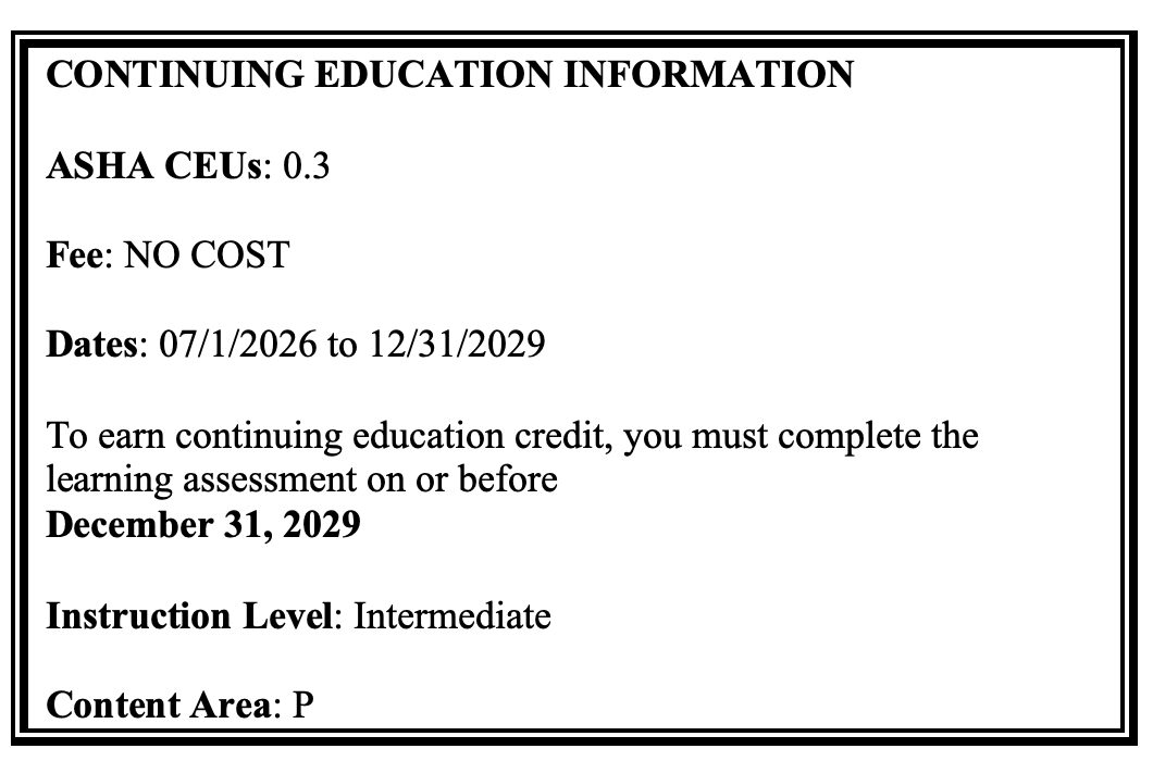 CONTINUING EDUCATION INFORMATION
ASHA CEUs: 0.3
Fee: NO COST
Dates: 07/1/2026 to 12/31/2029
To earn continuing education credit, you must complete the learning assessment on or before 
December 31, 2029
Instruction Level: Intermediate
Content Area: P